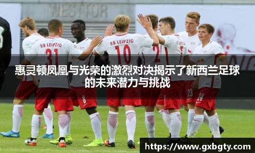 惠灵顿凤凰与光荣的激烈对决揭示了新西兰足球的未来潜力与挑战