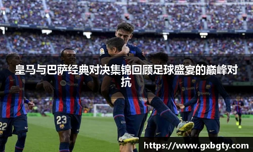 皇马与巴萨经典对决集锦回顾足球盛宴的巅峰对抗